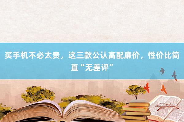 买手机不必太贵，这三款公认高配廉价，性价比简直“无差评”