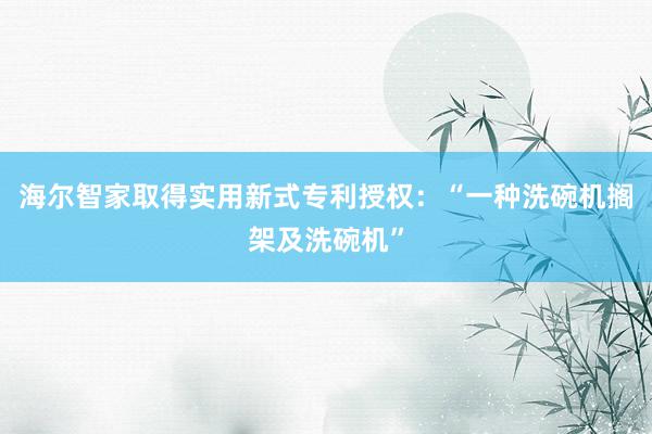 海尔智家取得实用新式专利授权：“一种洗碗机搁架及洗碗机”