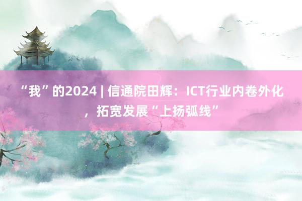 “我”的2024 | 信通院田辉：ICT行业内卷外化，拓宽发展“上扬弧线”