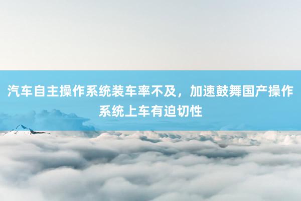 汽车自主操作系统装车率不及，加速鼓舞国产操作系统上车有迫切性