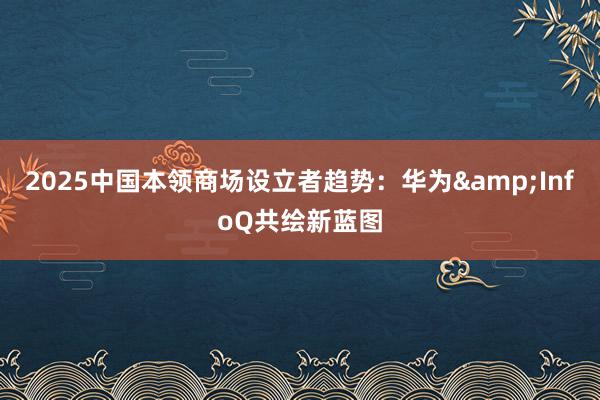 2025中国本领商场设立者趋势：华为&InfoQ共绘新蓝图