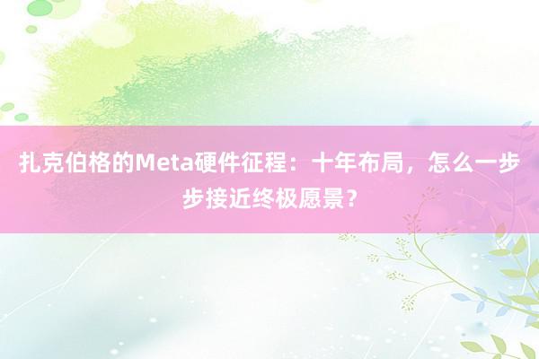 扎克伯格的Meta硬件征程：十年布局，怎么一步步接近终极愿景？