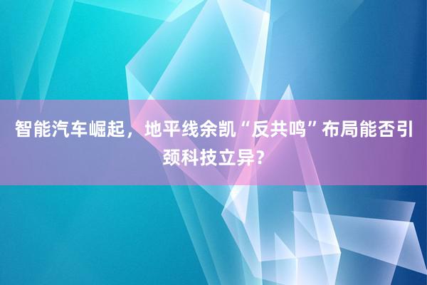 智能汽车崛起，地平线余凯“反共鸣”布局能否引颈科技立异？