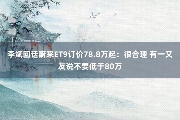 李斌回话蔚来ET9订价78.8万起：很合理 有一又友说不要低于80万