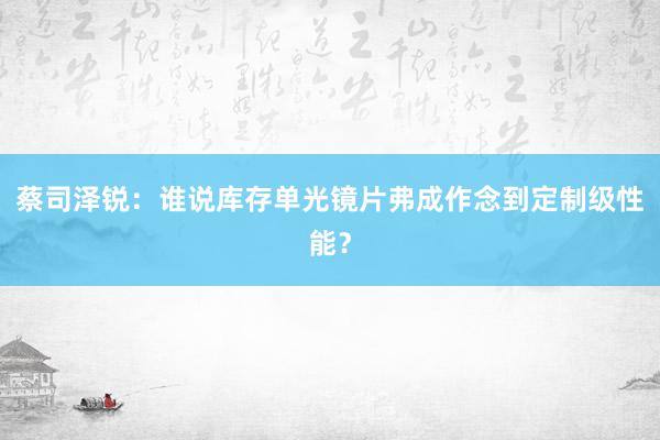 蔡司泽锐：谁说库存单光镜片弗成作念到定制级性能？