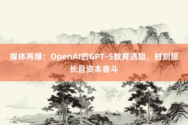 媒体再爆：OpenAI的GPT-5教育遇阻，时刻延长且资本奋斗