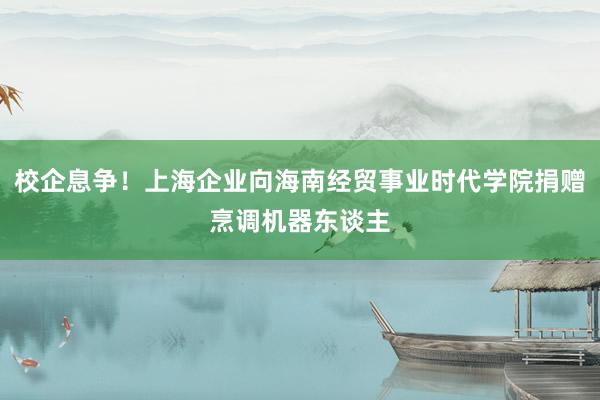 校企息争！上海企业向海南经贸事业时代学院捐赠烹调机器东谈主