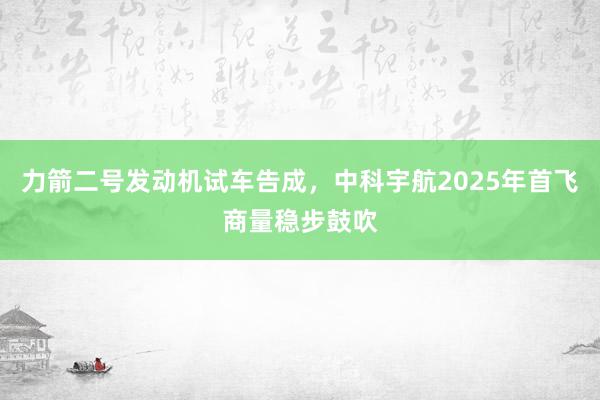 力箭二号发动机试车告成，中科宇航2025年首飞商量稳步鼓吹