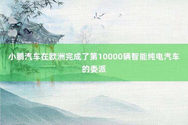 小鹏汽车在欧洲完成了第10000辆智能纯电汽车的委派