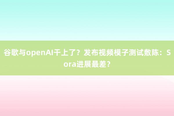 谷歌与openAI干上了？发布视频模子测试敷陈：Sora进展最差？