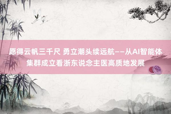 愿得云帆三千尺 勇立潮头续远航——从AI智能体集群成立看浙东说念主医高质地发展