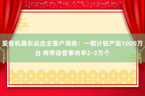 爱餐机器东说念主落户海南：一期计较产能1000万台 将带动管事岗亭2-3万个