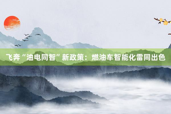 飞奔“油电同智”新政策：燃油车智能化雷同出色