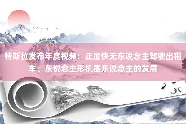 特斯拉发布年度视频：正加快无东说念主驾驶出租车、东说念主形机器东说念主的发展