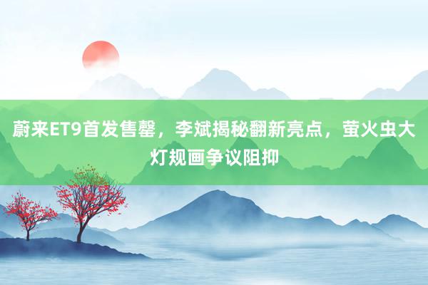 蔚来ET9首发售罄，李斌揭秘翻新亮点，萤火虫大灯规画争议阻抑