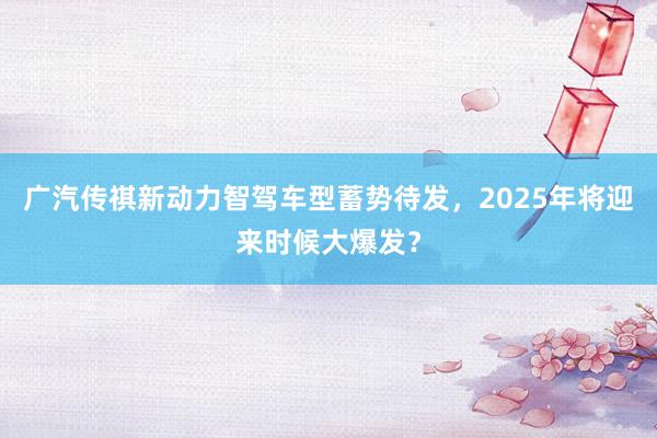 广汽传祺新动力智驾车型蓄势待发，2025年将迎来时候大爆发？