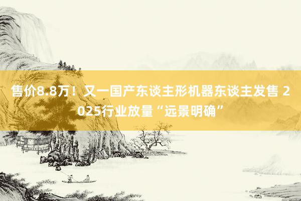 售价8.8万！又一国产东谈主形机器东谈主发售 2025行业放量“远景明确”