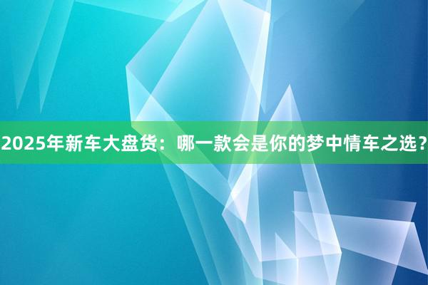 2025年新车大盘货：哪一款会是你的梦中情车之选？