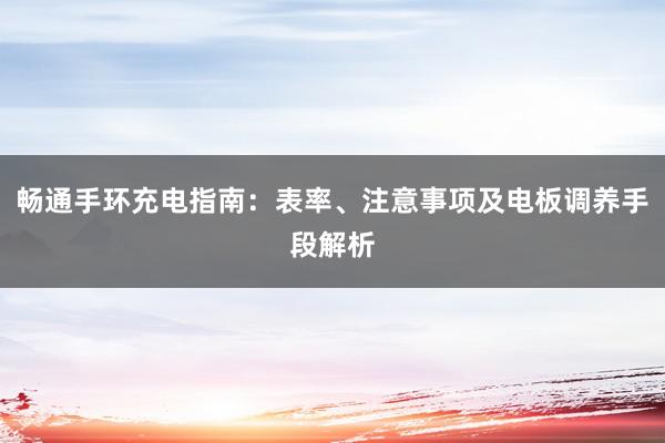 畅通手环充电指南：表率、注意事项及电板调养手段解析