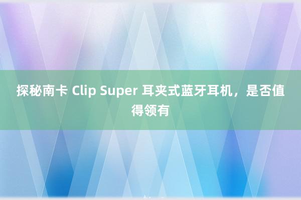 探秘南卡 Clip Super 耳夹式蓝牙耳机，是否值得领有