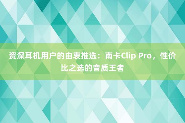 资深耳机用户的由衷推选：南卡Clip Pro，性价比之选的音质王者