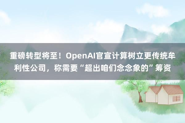 重磅转型将至！OpenAI官宣计算树立更传统牟利性公司，称需要“超出咱们念念象的”筹资