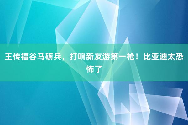 王传福谷马砺兵，打响新友游第一枪！比亚迪太恐怖了