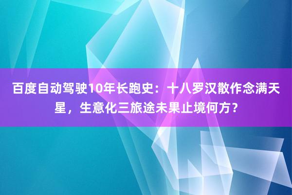 百度自动驾驶10年长跑史：十八罗汉散作念满天星，生意化三旅途未果止境何方？