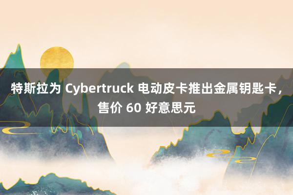 特斯拉为 Cybertruck 电动皮卡推出金属钥匙卡，售价 60 好意思元