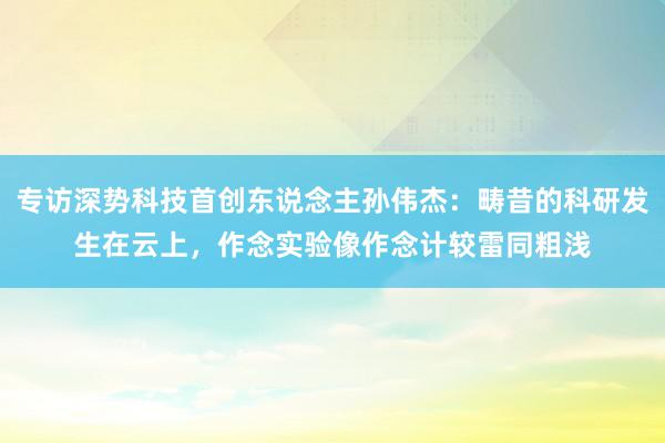 专访深势科技首创东说念主孙伟杰：畴昔的科研发生在云上，作念实验像作念计较雷同粗浅