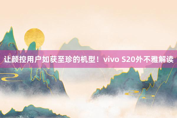 让颜控用户如获至珍的机型！vivo S20外不雅解读