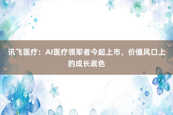 讯飞医疗：AI医疗领军者今起上市，价值风口上的成长底色