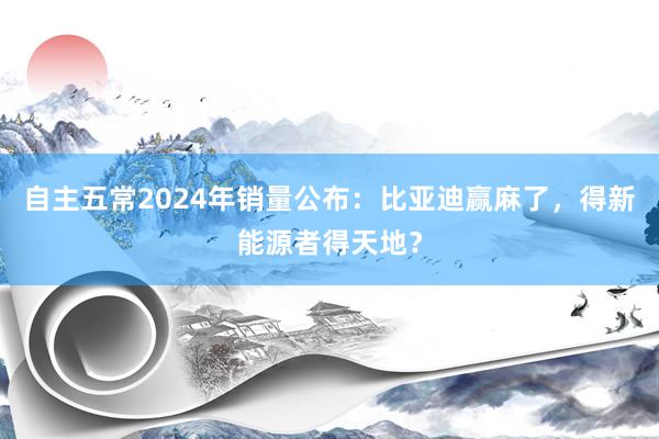 自主五常2024年销量公布：比亚迪赢麻了，得新能源者得天地？