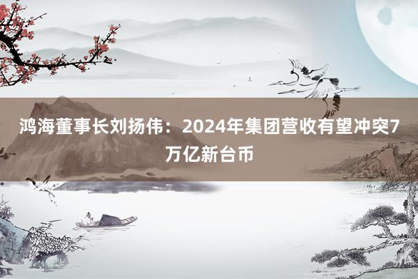 鸿海董事长刘扬伟：2024年集团营收有望冲突7万亿新台币