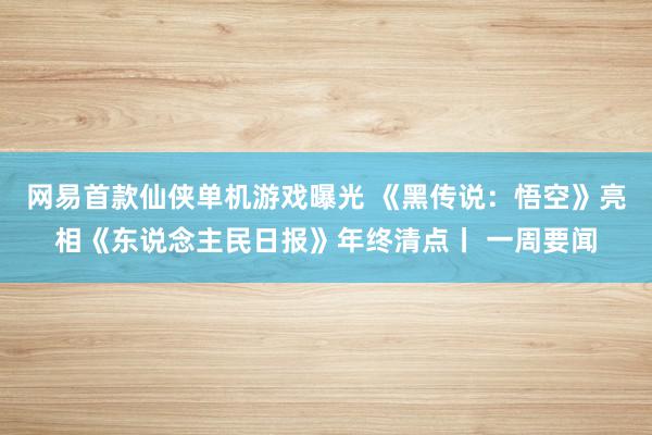 网易首款仙侠单机游戏曝光 《黑传说：悟空》亮相《东说念主民日报》年终清点丨 一周要闻