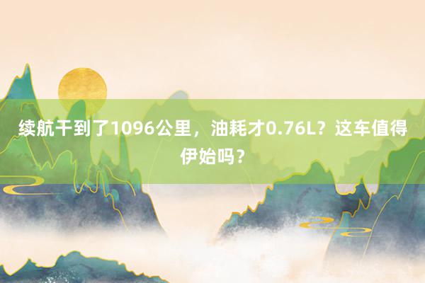 续航干到了1096公里，油耗才0.76L？这车值得伊始吗？