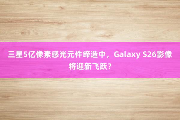 三星5亿像素感光元件缔造中，Galaxy S26影像将迎新飞跃？