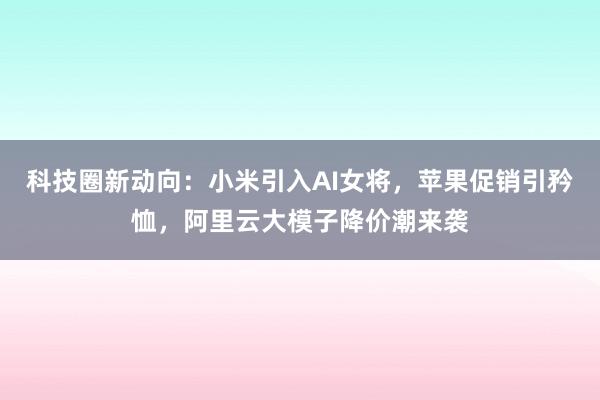 科技圈新动向：小米引入AI女将，苹果促销引矜恤，阿里云大模子降价潮来袭