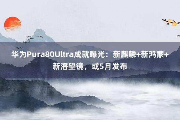 华为Pura80Ultra成就曝光：新麒麟+新鸿蒙+新潜望镜，或5月发布