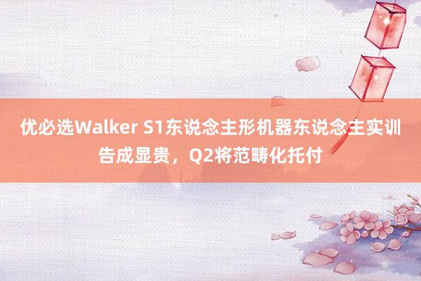 优必选Walker S1东说念主形机器东说念主实训告成显贵，Q2将范畴化托付