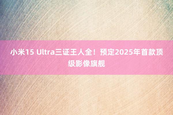 小米15 Ultra三证王人全！预定2025年首款顶级影像旗舰