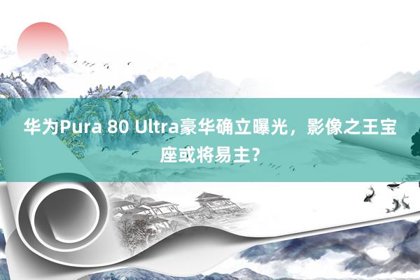 华为Pura 80 Ultra豪华确立曝光，影像之王宝座或将易主？