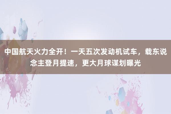 中国航天火力全开！一天五次发动机试车，载东说念主登月提速，更大月球谋划曝光