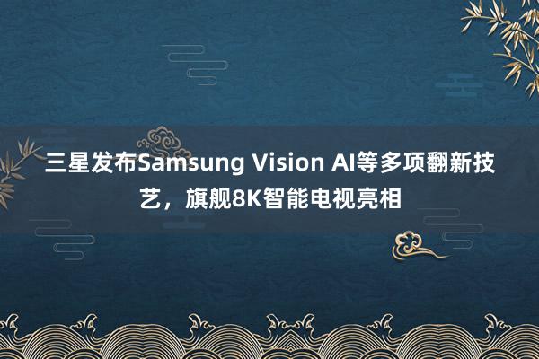 三星发布Samsung Vision AI等多项翻新技艺，旗舰8K智能电视亮相