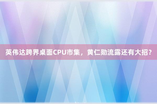 英伟达跨界桌面CPU市集，黄仁勋流露还有大招？