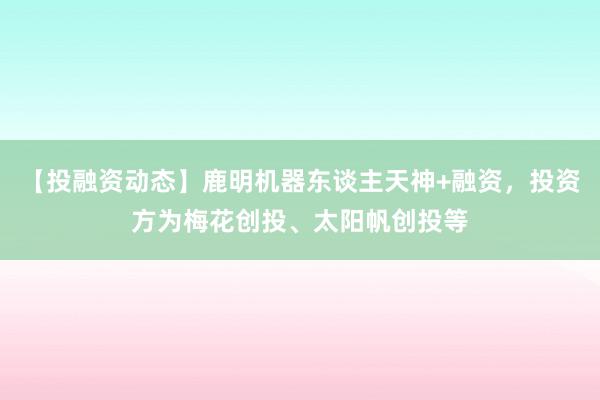 【投融资动态】鹿明机器东谈主天神+融资，投资方为梅花创投、太阳帆创投等