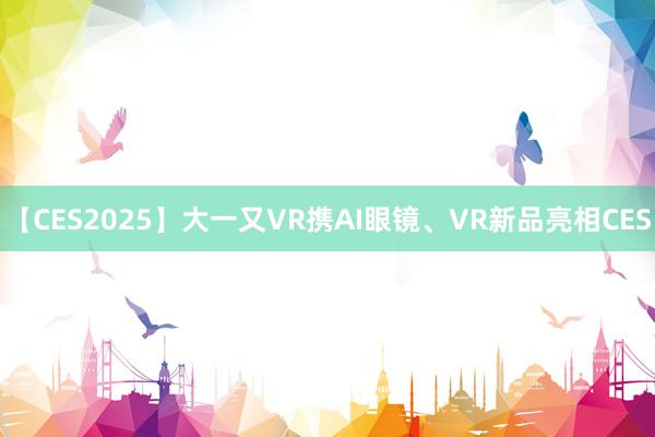 【CES2025】大一又VR携AI眼镜、VR新品亮相CES