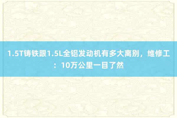 1.5T铸铁跟1.5L全铝发动机有多大离别，维修工：10万公里一目了然