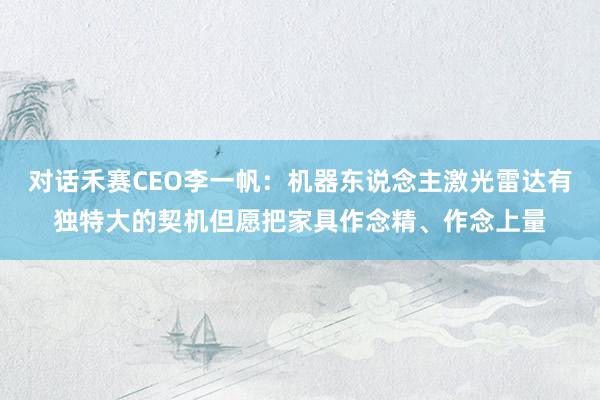 对话禾赛CEO李一帆：机器东说念主激光雷达有独特大的契机但愿把家具作念精、作念上量