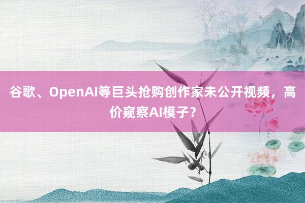 谷歌、OpenAI等巨头抢购创作家未公开视频，高价窥察AI模子？